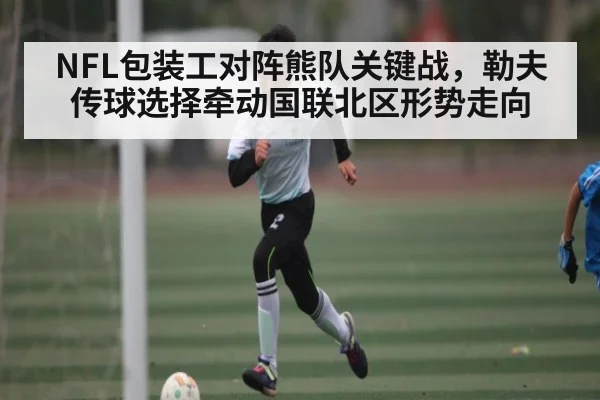 NFL包装工对阵熊队关键战，勒夫传球选择牵动国联北区形势走向